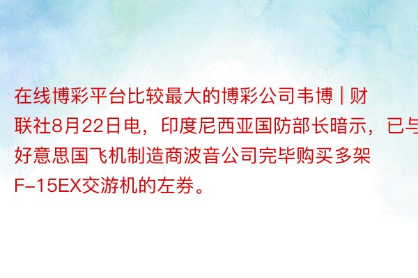 在线博彩平台比较最大的博彩公司韦博 | 财联社8月22日电，印度尼西亚国防部长暗示，已与好意思国飞机制造商波音公司完毕购买多架F-15EX交游机的左券。