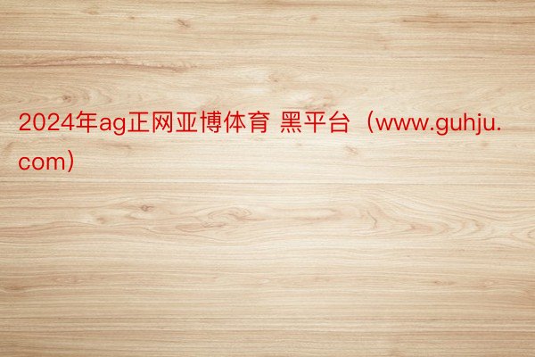 2024年ag正网亚博体育 黑平台（www.guhju.com）