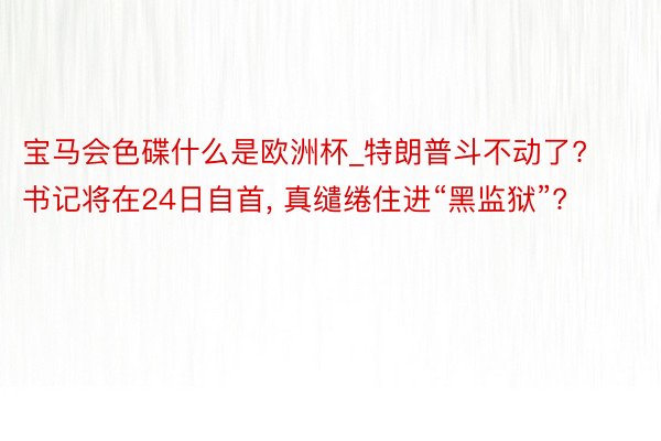 宝马会色碟什么是欧洲杯_特朗普斗不动了? 书记将在24日自首, 真缱绻住进“黑监狱”?