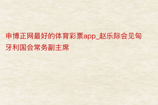 申博正网最好的体育彩票app_赵乐际会见匈牙利国会常务副主席