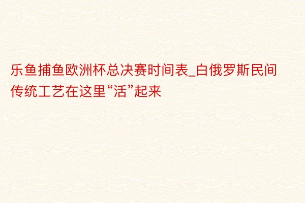 乐鱼捕鱼欧洲杯总决赛时间表_白俄罗斯民间传统工艺在这里“活”起来