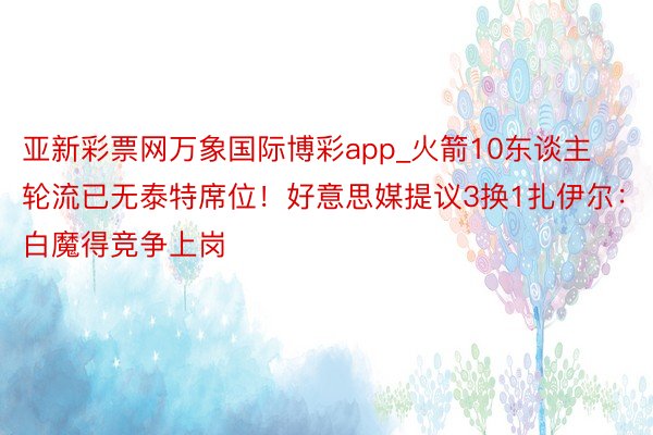 亚新彩票网万象国际博彩app_火箭10东谈主轮流已无泰特席位！好意思媒提议3换1扎伊尔：白魔得竞争上岗