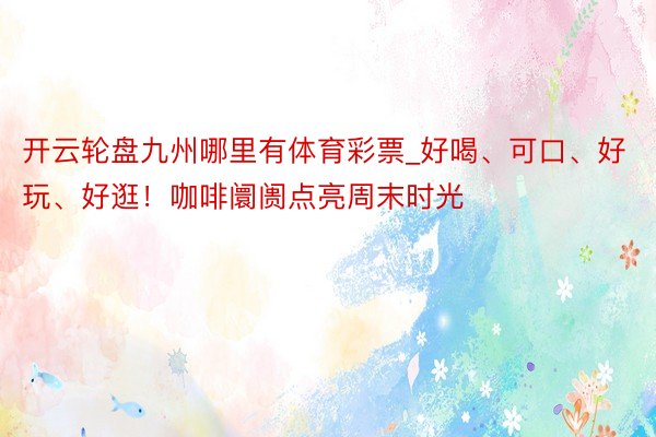开云轮盘九州哪里有体育彩票_好喝、可口、好玩、好逛！咖啡阛阓点亮周末时光
