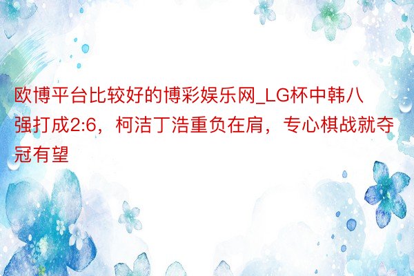 欧博平台比较好的博彩娱乐网_LG杯中韩八强打成2:6，柯洁丁浩重负在肩，专心棋战就夺冠有望