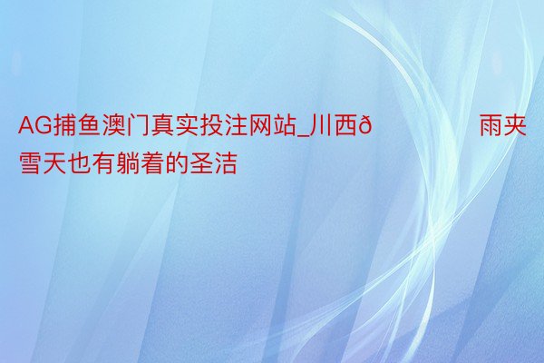 AG捕鱼澳门真实投注网站_川西🏔️ 雨夹雪天也有躺着的圣洁