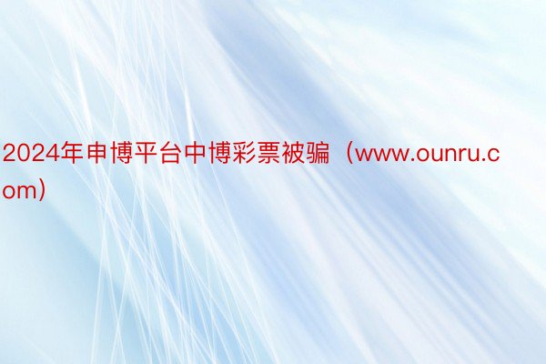2024年申博平台中博彩票被骗（www.ounru.com）