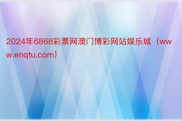 2024年6868彩票网澳门博彩网站娱乐城（www.enqtu.com）