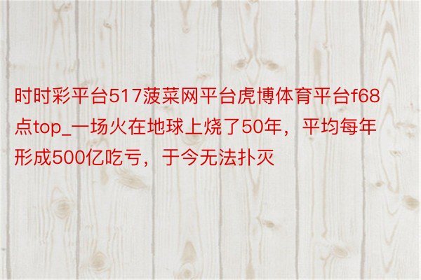 时时彩平台517菠菜网平台虎博体育平台f68点top_一场火在地球上烧了50年，平均每年形成500亿吃亏，于今无法扑灭