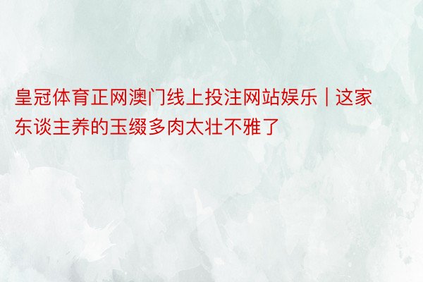 皇冠体育正网澳门线上投注网站娱乐 | 这家东谈主养的玉缀多肉太壮不雅了