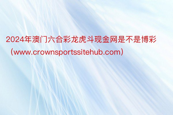 2024年澳门六合彩龙虎斗现金网是不是博彩（www.crownsportssitehub.com）