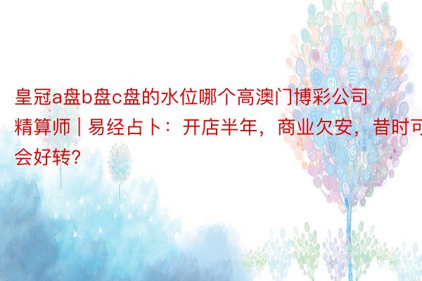 皇冠a盘b盘c盘的水位哪个高澳门博彩公司精算师 | 易经占卜：开店半年，商业欠安，昔时可会好转?