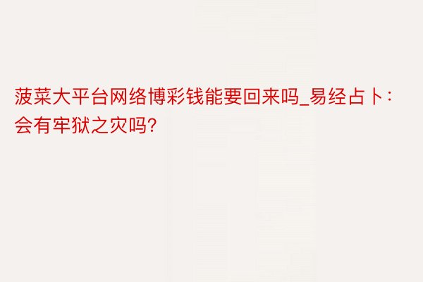 菠菜大平台网络博彩钱能要回来吗_易经占卜：会有牢狱之灾吗？
