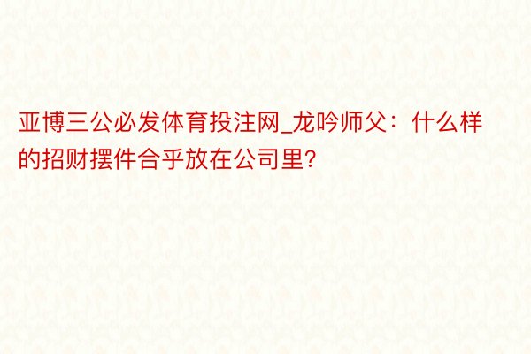 亚博三公必发体育投注网_龙吟师父：什么样的招财摆件合乎放在公司里？