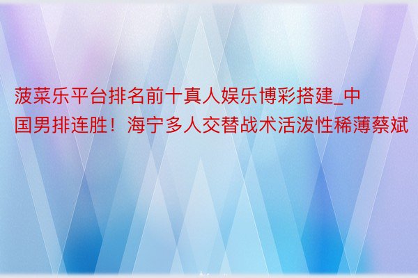 菠菜乐平台排名前十真人娱乐博彩搭建_中国男排连胜！海宁多人交替战术活泼性稀薄蔡斌