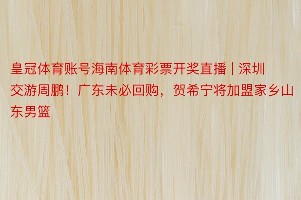 皇冠体育账号海南体育彩票开奖直播 | 深圳交游周鹏！广东未必回购，贺希宁将加盟家乡山东男篮