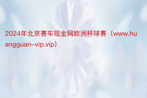 2024年北京赛车现金网欧洲杯球赛（www.huangguan-vip.vip）