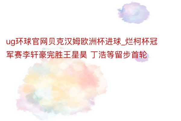 ug环球官网贝克汉姆欧洲杯进球_烂柯杯冠军赛李轩豪完胜王星昊 丁浩等留步首轮