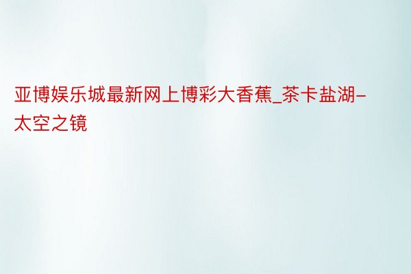 亚博娱乐城最新网上博彩大香蕉_茶卡盐湖-太空之镜