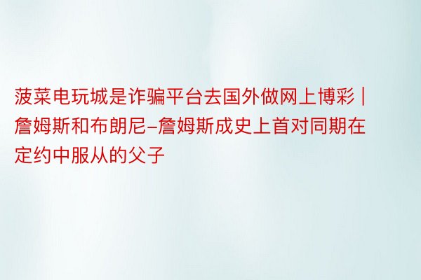 菠菜电玩城是诈骗平台去国外做网上博彩 | 詹姆斯和布朗尼-詹姆斯成史上首对同期在定约中服从的父子