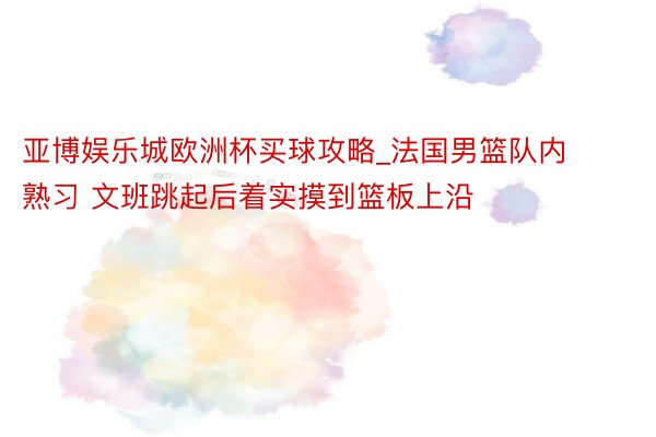 亚博娱乐城欧洲杯买球攻略_法国男篮队内熟习 文班跳起后着实摸到篮板上沿