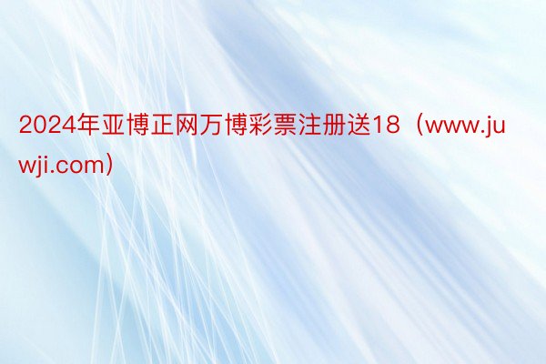 2024年亚博正网万博彩票注册送18（www.juwji.com）