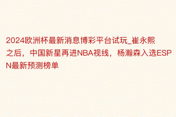 2024欧洲杯最新消息博彩平台试玩_崔永熙之后，中国新星再进NBA视线，杨瀚森入选ESPN最新预测榜单