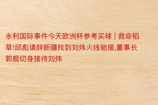 永利国际事件今天欧洲杯参考买球 | 救命稻草!邱彪请辞新疆找到刘炜火线驰援,董事长郭舰切身接待刘炜
