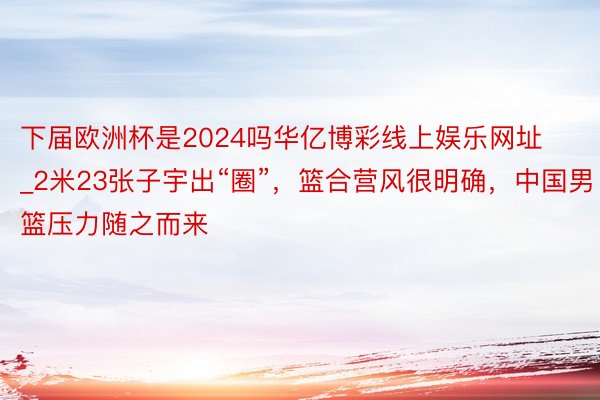下届欧洲杯是2024吗华亿博彩线上娱乐网址_2米23张子宇出“圈”，篮合营风很明确，中国男篮压力随之而来