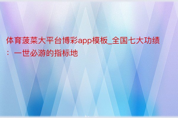 体育菠菜大平台博彩app模板_全国七大功绩：一世必游的指标地