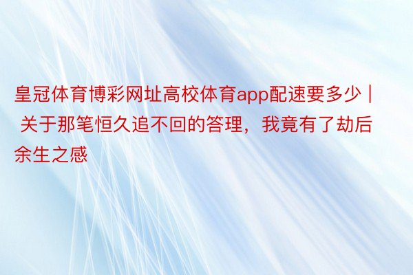 皇冠体育博彩网址高校体育app配速要多少 | 关于那笔恒久追不回的答理，我竟有了劫后余生之感