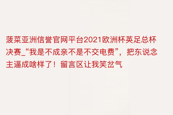 菠菜亚洲信誉官网平台2021欧洲杯英足总杯决赛_“我是不成亲不是不交电费”，把东说念主逼成啥样了！留言区让我笑岔气