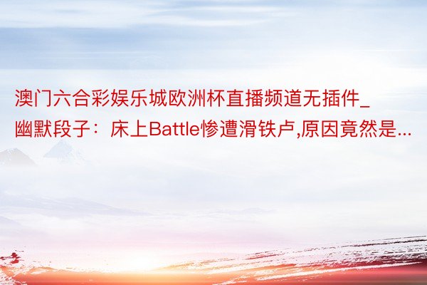 澳门六合彩娱乐城欧洲杯直播频道无插件_幽默段子：床上Battle惨遭滑铁卢,原因竟然是...