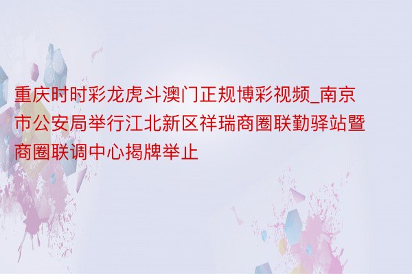 重庆时时彩龙虎斗澳门正规博彩视频_南京市公安局举行江北新区祥瑞商圈联勤驿站暨商圈联调中心揭牌举止
