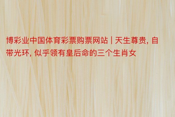 博彩业中国体育彩票购票网站 | 天生尊贵, 自带光环, 似乎领有皇后命的三个生肖女