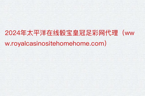 2024年太平洋在线骰宝皇冠足彩网代理（www.royalcasinositehomehome.com）