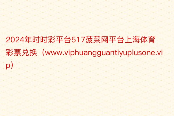 2024年时时彩平台517菠菜网平台上海体育彩票兑换（www.viphuangguantiyuplusone.vip）