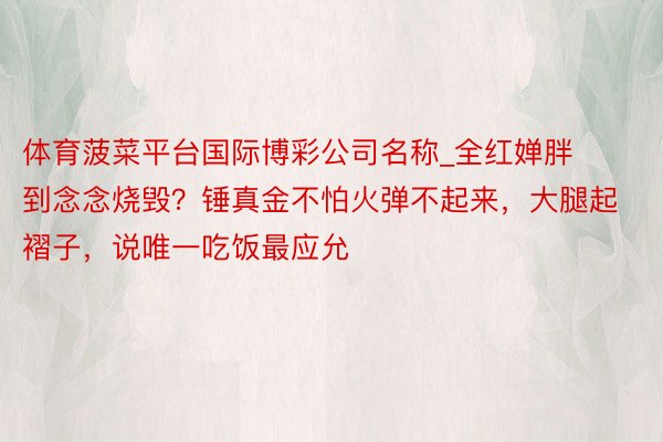 体育菠菜平台国际博彩公司名称_全红婵胖到念念烧毁？锤真金不怕火弹不起来，大腿起褶子，说唯一吃饭最应允