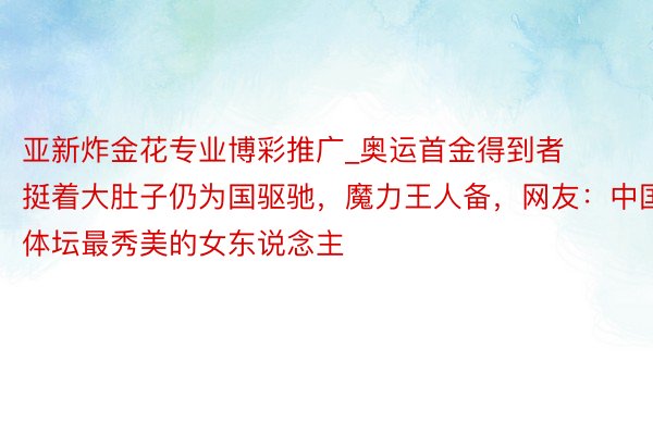 亚新炸金花专业博彩推广_奥运首金得到者挺着大肚子仍为国驱驰，魔力王人备，网友：中国体坛最秀美的女东说念主