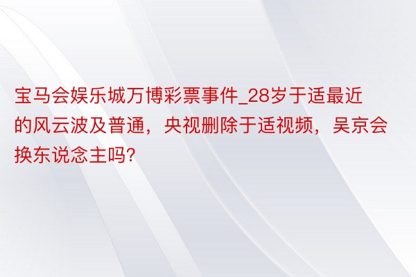 宝马会娱乐城万博彩票事件_28岁于适最近的风云波及普通，央视删除于适视频，吴京会换东说念主吗？