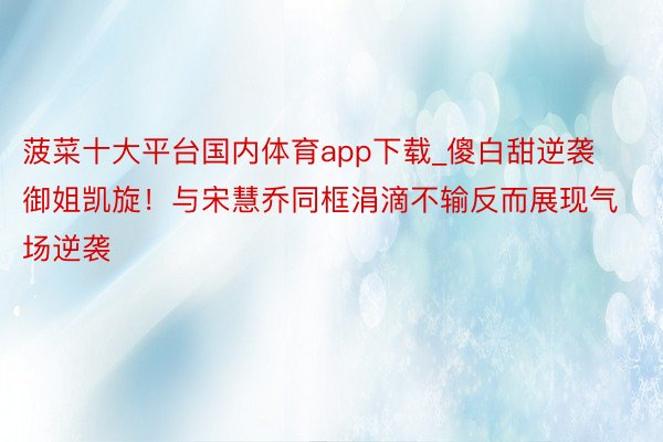 菠菜十大平台国内体育app下载_傻白甜逆袭御姐凯旋！与宋慧乔同框涓滴不输反而展现气场逆袭