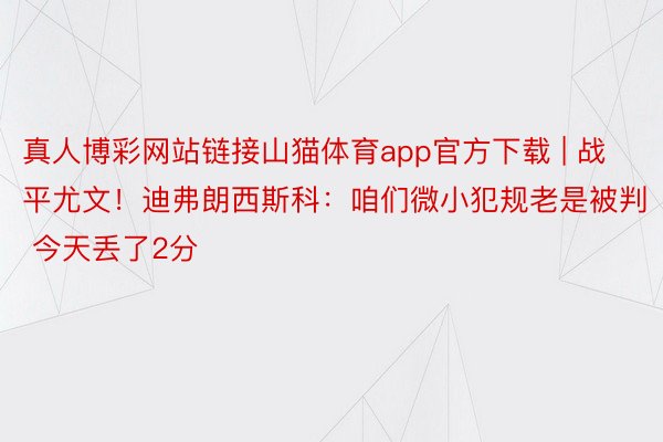 真人博彩网站链接山猫体育app官方下载 | 战平尤文！迪弗朗西斯科：咱们微小犯规老是被判 今天丢了2分
