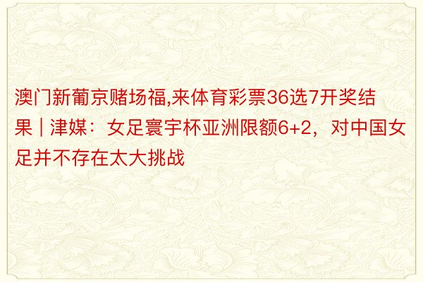 澳门新葡京赌场福,来体育彩票36选7开奖结果 | 津媒：女足寰宇杯亚洲限额6+2，对中国女足并不存在太大挑战