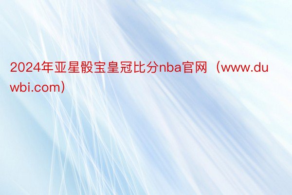 2024年亚星骰宝皇冠比分nba官网（www.duwbi.com）