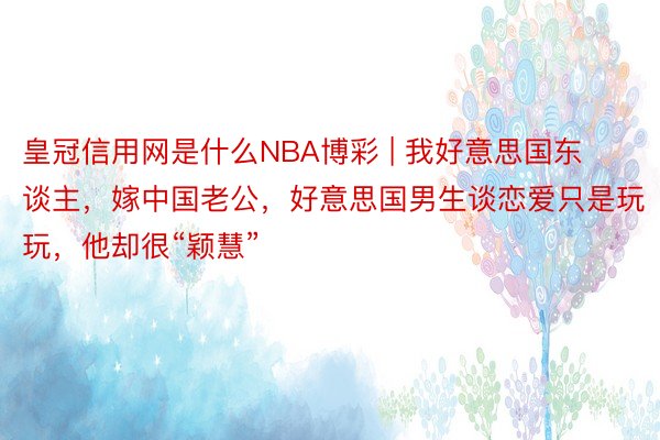 皇冠信用网是什么NBA博彩 | 我好意思国东谈主，嫁中国老公，好意思国男生谈恋爱只是玩玩，他却很“颖慧”