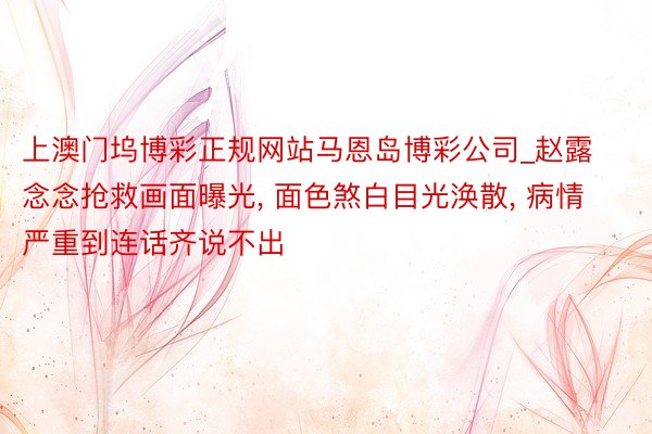 上澳门坞博彩正规网站马恩岛博彩公司_赵露念念抢救画面曝光, 面色煞白目光涣散, 病情严重到连话齐说不出