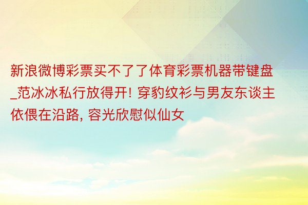 新浪微博彩票买不了了体育彩票机器带键盘_范冰冰私行放得开! 穿豹纹衫与男友东谈主依偎在沿路, 容光欣慰似仙女