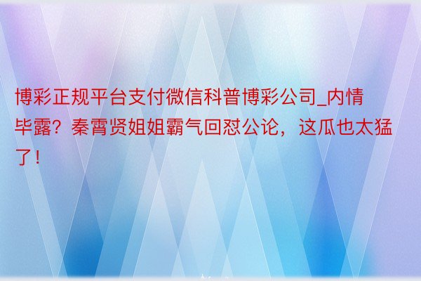 博彩正规平台支付微信科普博彩公司_内情毕露？秦霄贤姐姐霸气回怼公论，这瓜也太猛了！