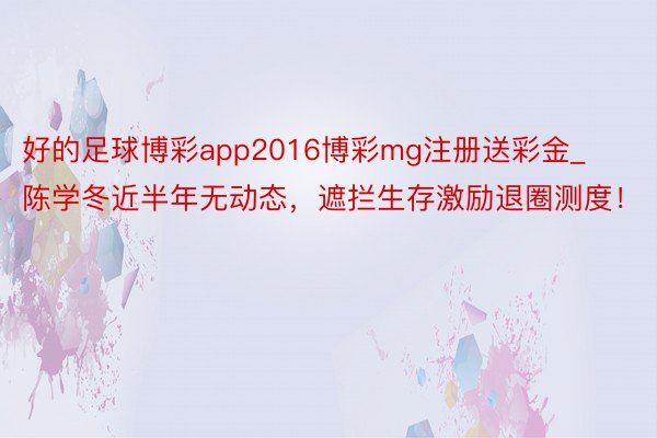 好的足球博彩app2016博彩mg注册送彩金_陈学冬近半年无动态，遮拦生存激励退圈测度！