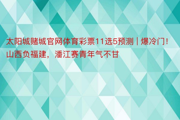 太阳城赌城官网体育彩票11选5预测 | 爆冷门！山西负福建，潘江赛青年气不甘