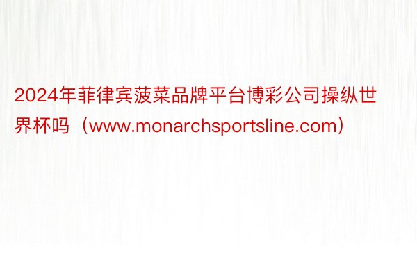 2024年菲律宾菠菜品牌平台博彩公司操纵世界杯吗（www.monarchsportsline.com